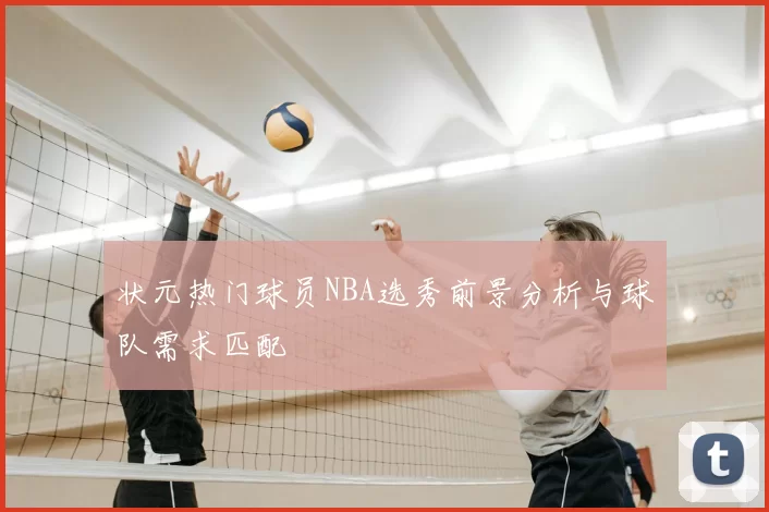 状元热门球员NBA选秀前景分析与球队需求匹配