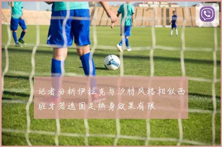 记者分析伊拉克与沙特风格相似西班牙若选国足热身效果有限