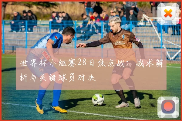 世界杯小组赛28日焦点战：战术解析与关键球员对决