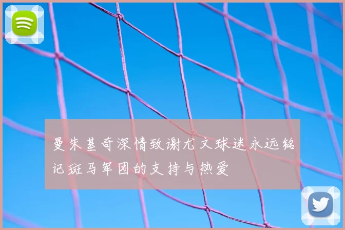 曼朱基奇深情致谢尤文球迷永远铭记斑马军团的支持与热爱