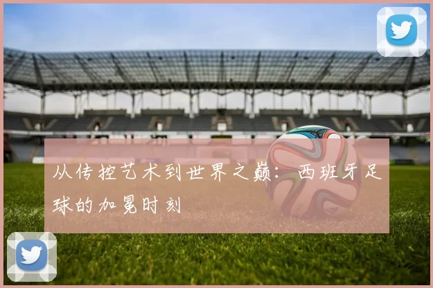 从传控艺术到世界之巅：西班牙足球的加冕时刻