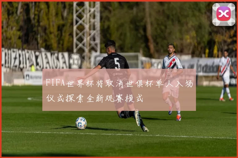 FIFA世界杯将取消世俱杯单人入场仪式探索全新观赛模式