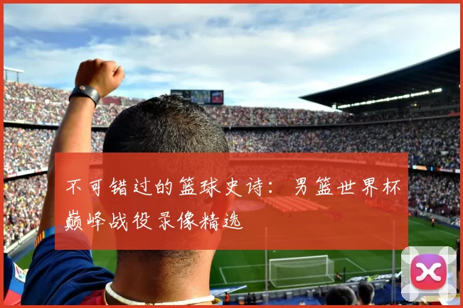 不可错过的篮球史诗:男篮世界杯巅峰战役录像精选