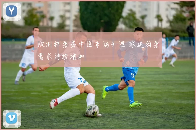 欧洲杯票务中国市场升温 球迷购票需求持续增加