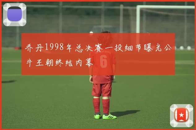 乔丹1998年总决赛一投细节曝光公牛王朝终结内幕