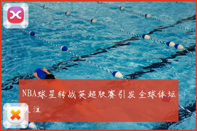 NBA球星转战英超联赛引发全球体坛关注