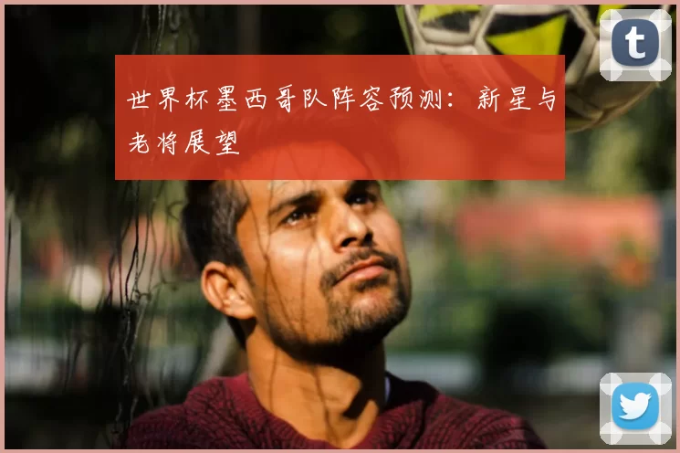 世界杯墨西哥队阵容预测:新星与老将展望