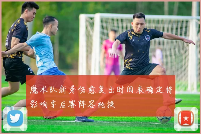 魔术队新秀伤愈复出时间表确定将影响季后赛阵容轮换