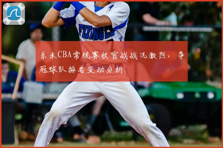 乐米CBA常规赛收官战战况激烈，争冠球队排名变动分析