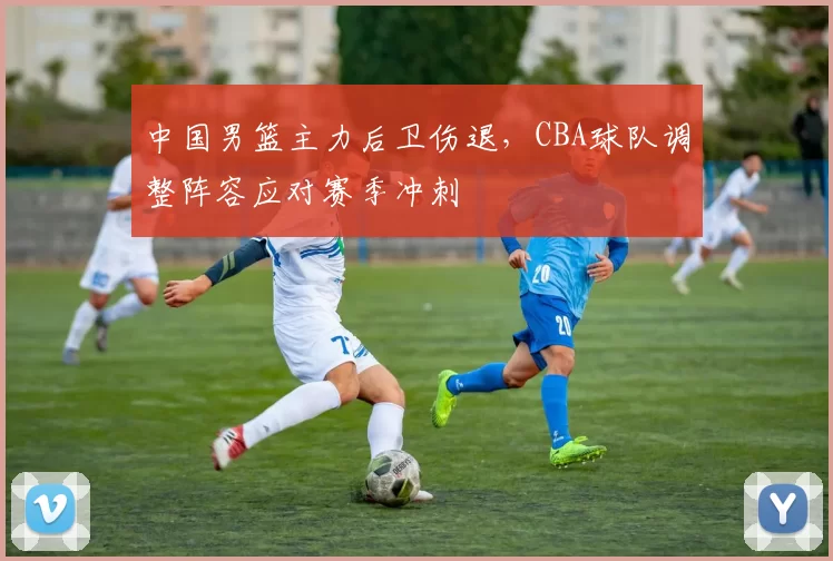 中国男篮主力后卫伤退,CBA球队调整阵容应对赛季冲刺