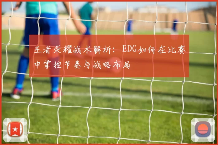 王者荣耀战术解析：EDG如何在比赛中掌控节奏与战略布局
