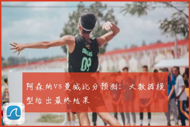 阿森纳vs曼城比分预测:大数据模型给出最终结果