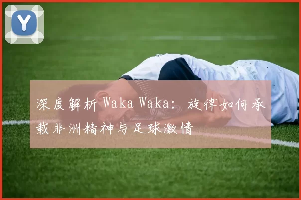 深度解析 Waka Waka:旋律如何承载非洲精神与足球激情