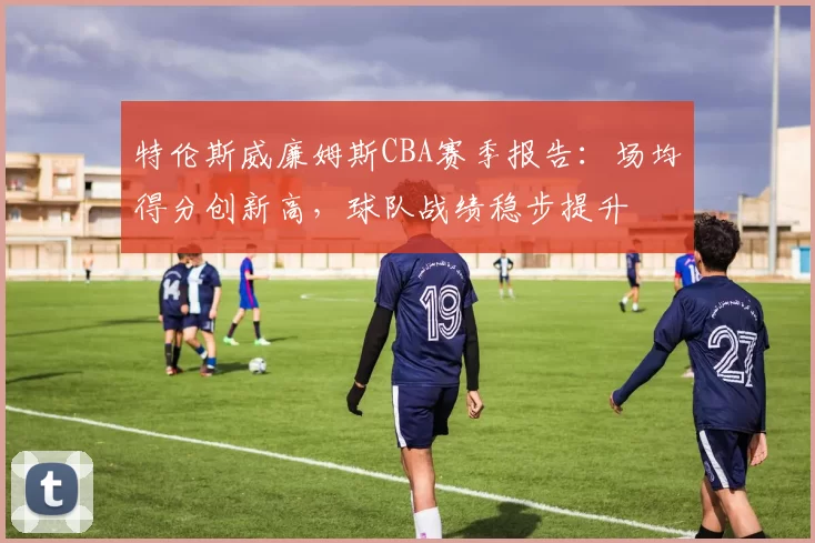 特伦斯威廉姆斯CBA赛季报告：场均得分创新高，球队战绩稳步提升