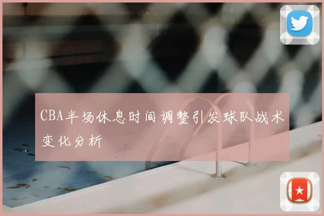 CBA半场休息时间调整引发球队战术变化分析