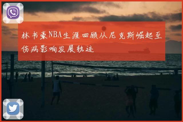 林书豪NBA生涯回顾从尼克斯崛起至伤病影响发展轨迹