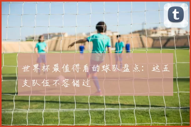 世界杯最值得看的球队盘点:这五支队伍不容错过