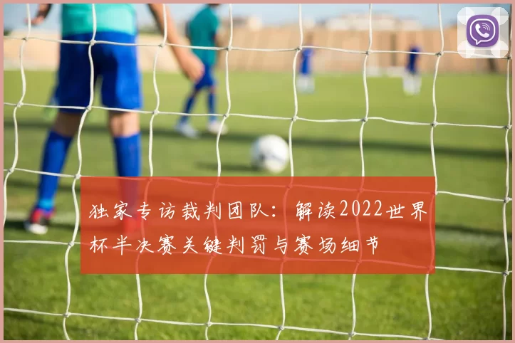 独家专访裁判团队:解读2022世界杯半决赛关键判罚与赛场细节