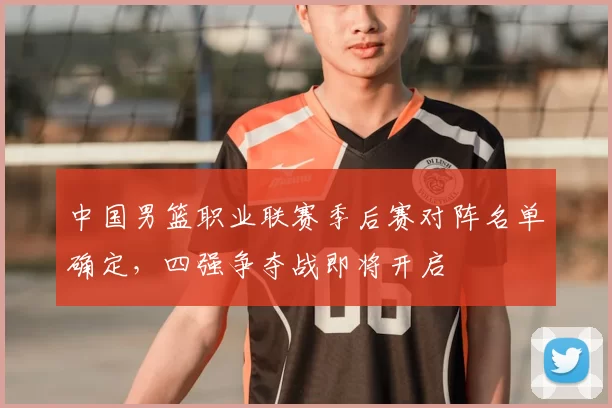 中国男篮职业联赛季后赛对阵名单确定,四强争夺战即将开启