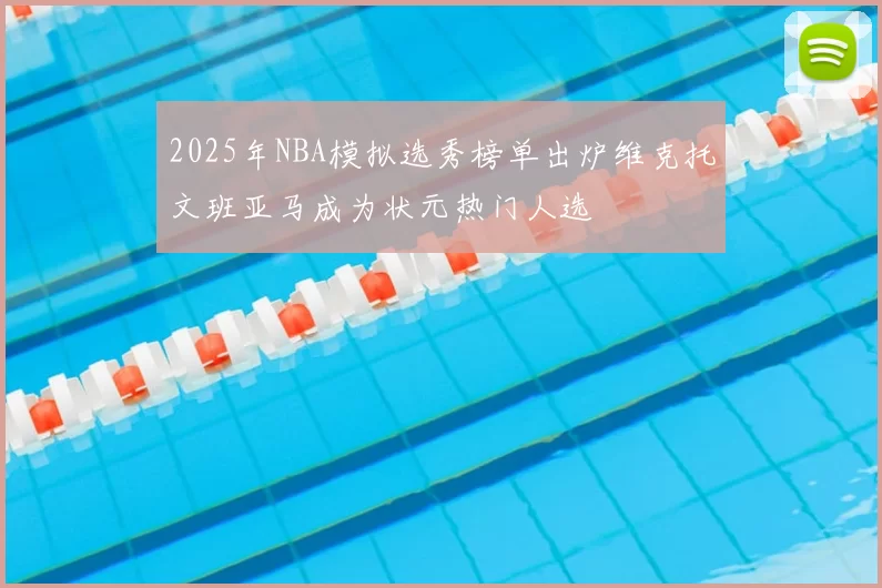 2025年NBA模拟选秀榜单出炉维克托文班亚马成为状元热门人选