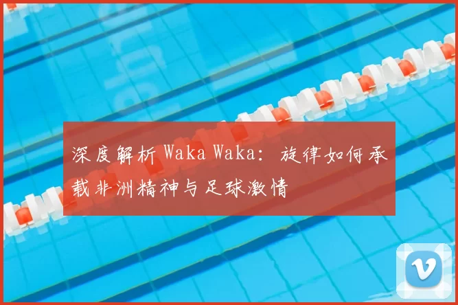 深度解析 Waka Waka:旋律如何承载非洲精神与足球激情