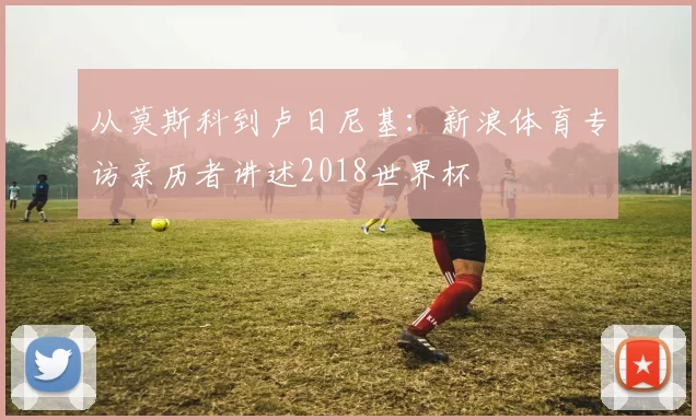 从莫斯科到卢日尼基:新浪体育专访亲历者讲述2018世界杯
