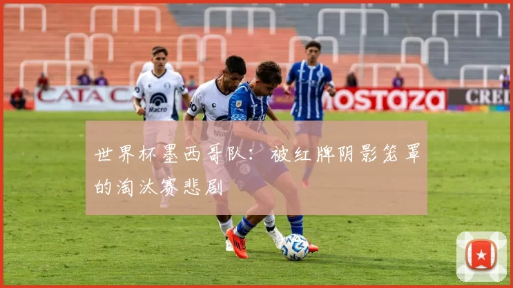 世界杯墨西哥队:被红牌阴影笼罩的淘汰赛悲剧