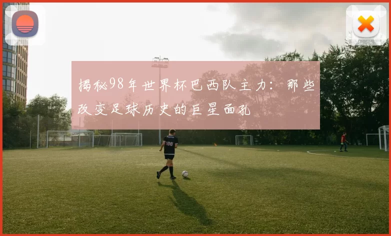 揭秘98年世界杯巴西队主力:那些改变足球历史的巨星面孔