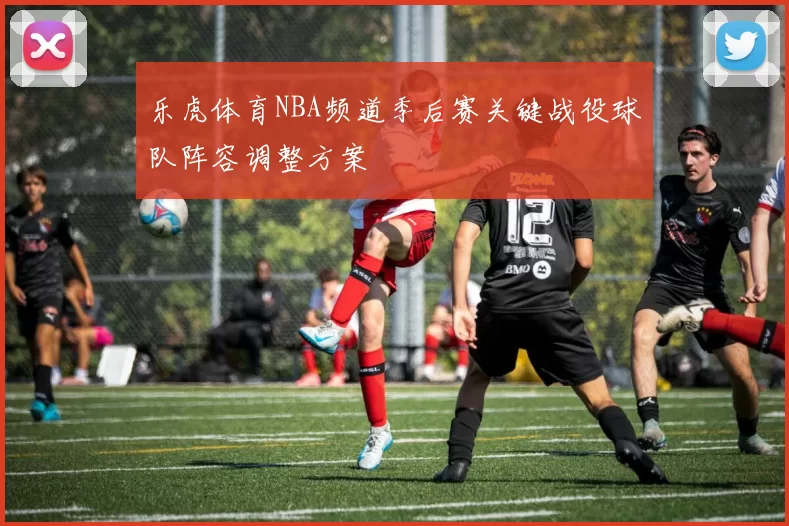 乐虎体育NBA频道季后赛关键战役球队阵容调整方案