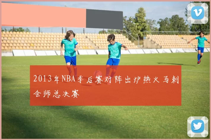 2013年NBA季后赛对阵出炉热火马刺会师总决赛