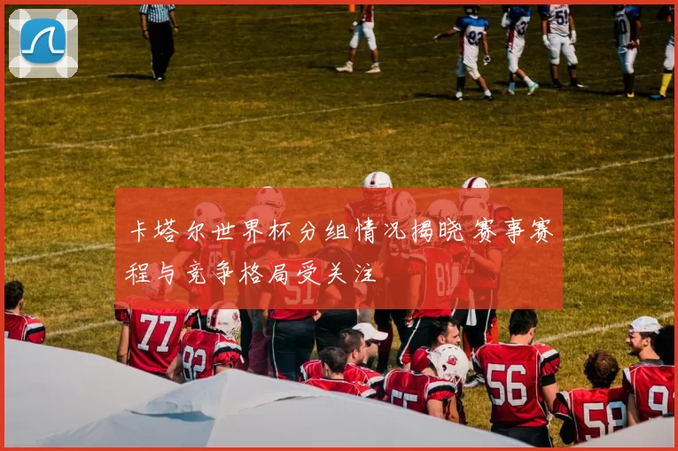 卡塔尔世界杯分组情况揭晓 赛事赛程与竞争格局受关注
