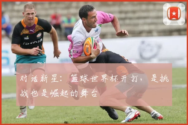 对话新星:篮球世界杯开打,是挑战也是崛起的舞台