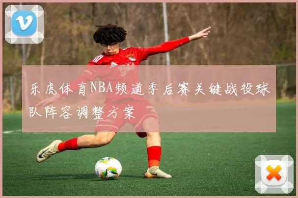 乐虎体育NBA频道季后赛关键战役球队阵容调整方案