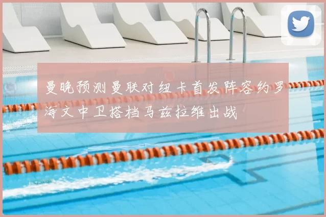 曼晚预测曼联对纽卡首发阵容约罗海文中卫搭档马兹拉维出战