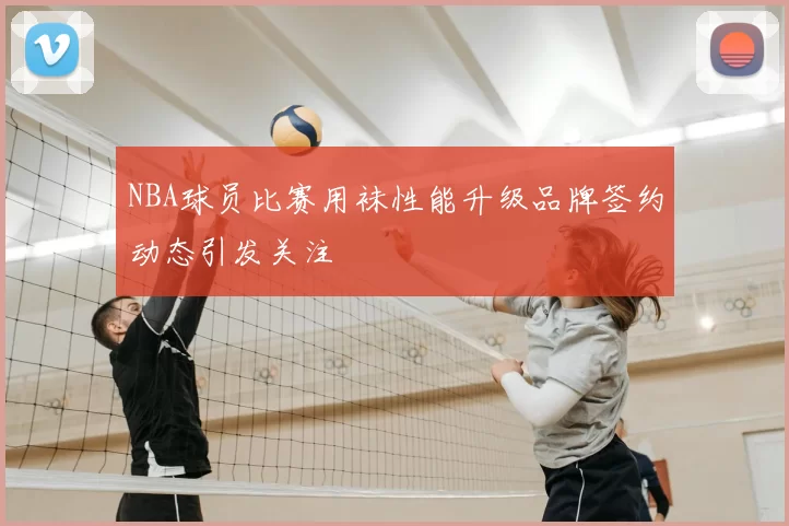 NBA球员比赛用袜性能升级品牌签约动态引发关注