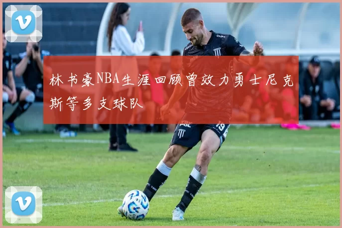 林书豪NBA生涯回顾曾效力勇士尼克斯等多支球队