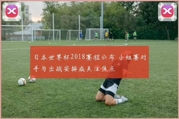 日本世界杯2018赛程公布 小组赛对手与出战安排成关注焦点