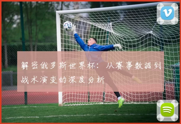 解密俄罗斯世界杯:从赛事数据到战术演变的深度分析