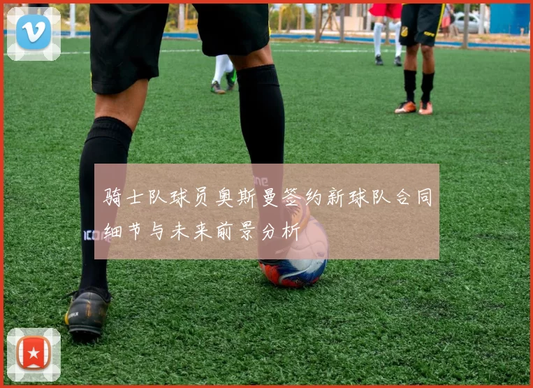 骑士队球员奥斯曼签约新球队合同细节与未来前景分析