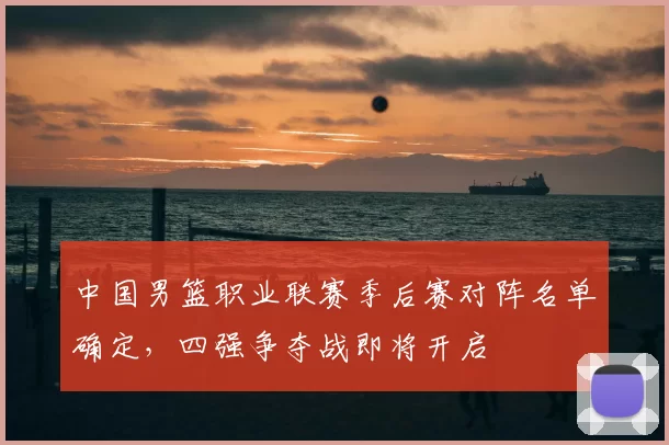 中国男篮职业联赛季后赛对阵名单确定，四强争夺战即将开启