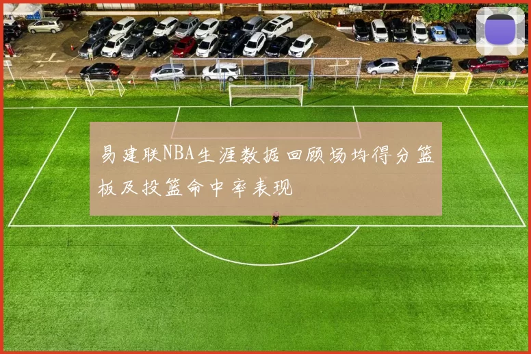 易建联NBA生涯数据回顾场均得分篮板及投篮命中率表现