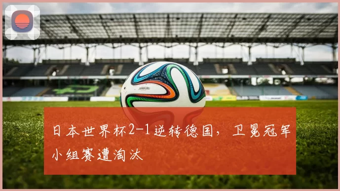 日本世界杯2-1逆转德国，卫冕冠军小组赛遭淘汰