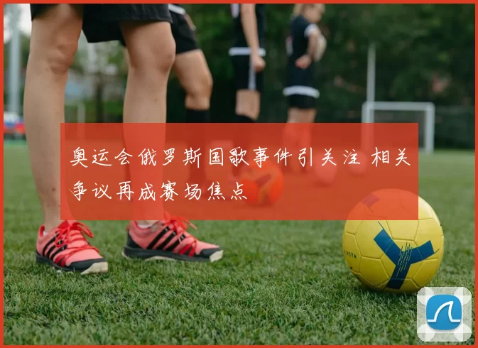 奥运会俄罗斯国歌事件引关注 相关争议再成赛场焦点