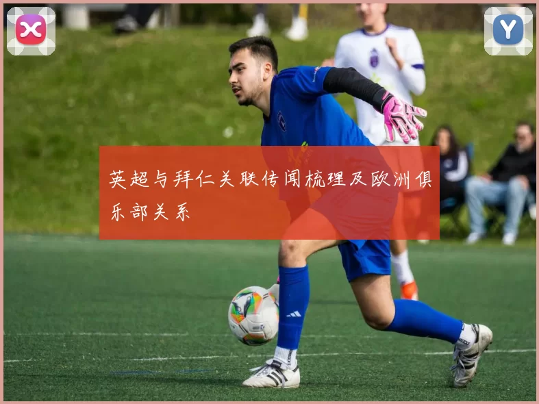 英超与拜仁关联传闻梳理及欧洲俱乐部关系