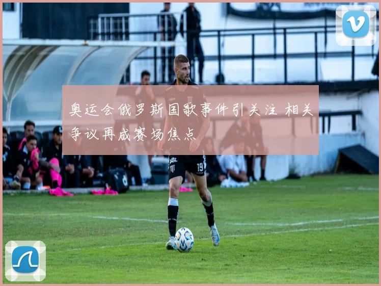 奥运会俄罗斯国歌事件引关注 相关争议再成赛场焦点