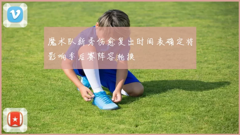 魔术队新秀伤愈复出时间表确定将影响季后赛阵容轮换