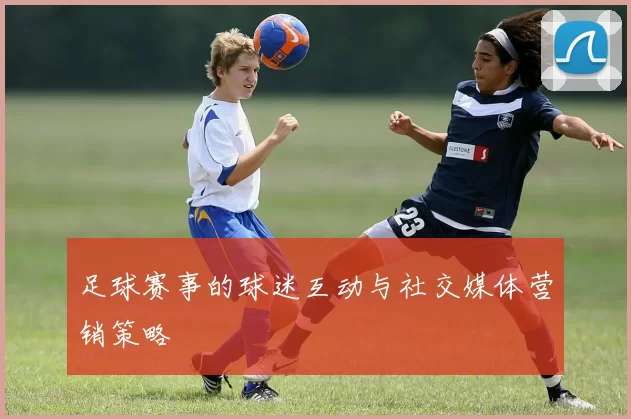 足球赛事的球迷互动与社交媒体营销策略