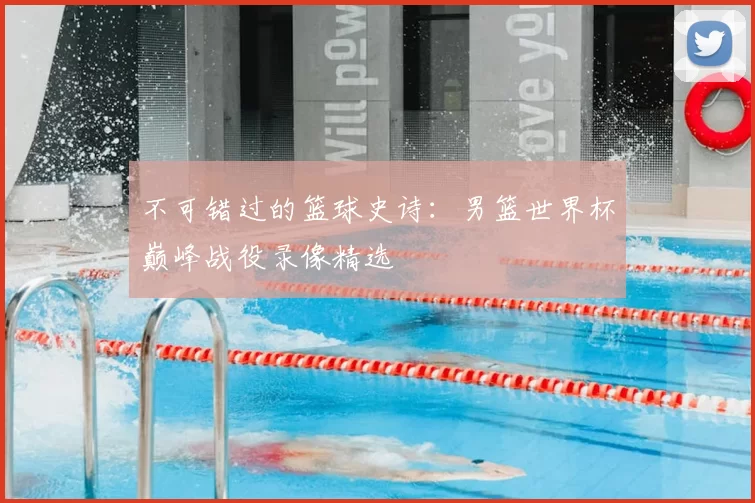 不可错过的篮球史诗:男篮世界杯巅峰战役录像精选