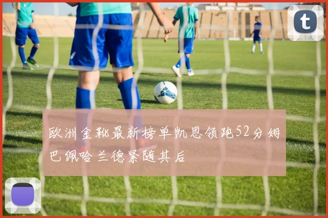 欧洲金靴最新榜单凯恩领跑52分姆巴佩哈兰德紧随其后