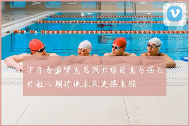 字母哥盛赞克尼佩尔球商高与强烈好胜心期待他未来更强表现